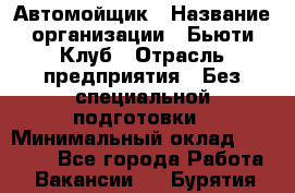 Автомойщик › Название организации ­ Бьюти-Клуб › Отрасль предприятия ­ Без специальной подготовки › Минимальный оклад ­ 30 000 - Все города Работа » Вакансии   . Бурятия респ.